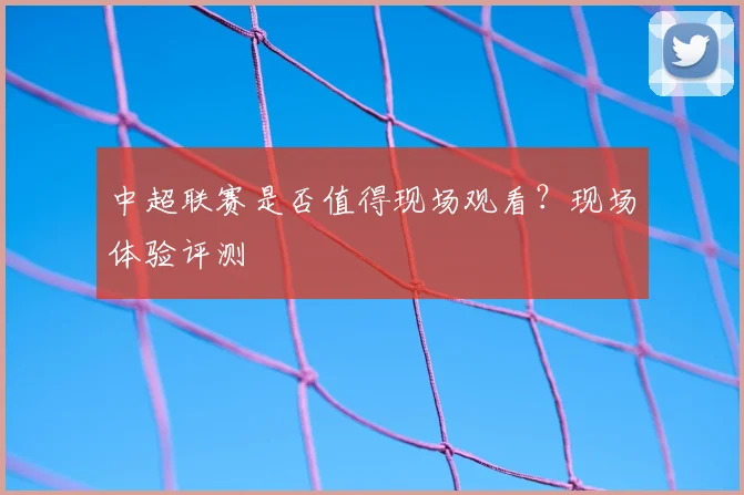 中超联赛是否值得现场观看？现场体验评测