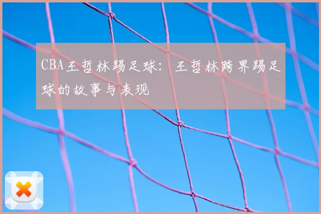 CBA王哲林踢足球：王哲林跨界踢足球的故事与表现